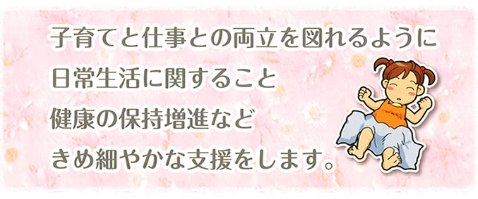 子育てと仕事との両立を図れるように日常生活に関すること、健康の保持増進など、きめ細やかな支援をします。